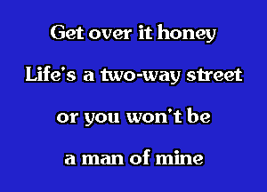 Get over it honey
Life's a two-way street
or you won't be

a man of mine
