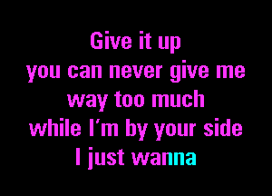 Give it up
you can never give me

way too much
while I'm by your side
I just wanna