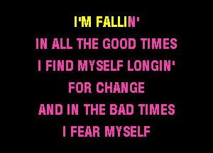 I'M FALLIN'

IN ALL THE GOOD TIMES
I FIND MYSELF LONGIH'
FOR CHANGE
AND IN THE BAD TIMES

I FEAR MYSELF l
