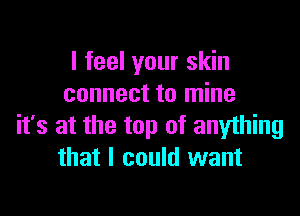 I feel your skin
connect to mine

it's at the top of anything
that I could want