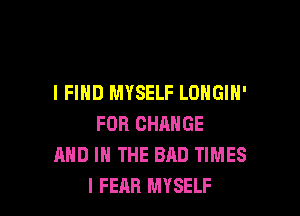 I FIND MYSELF LOHGIN'

FOR CHANGE
AND IN THE BAD TIMES
l FEAR MYSELF
