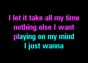 I let it take all my time
nothing else I want

playing on my mind
I iust wanna