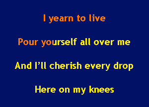 l yearn to live

Pour yourself all over me

And I'll cherish every drop

Here on my knees