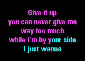 Give it up
you can never give me

way too much
while I'm by your side
I just wanna