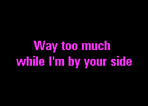 Way too much

while I'm by your side