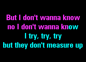 But I don't wanna know
no I don't wanna know
I try, try, try
but they don't measure up