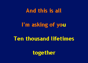 And this is all

I'm asking of you

Ten thousand lifetimes

together