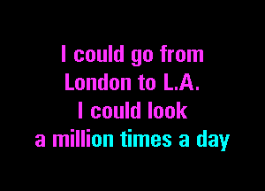 I could go from
London to LA.

I could look
a million times a day
