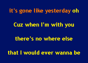 itts gone like yesterday oh
Cuz when Pm with you
therets no where else

that I would ever wanna be