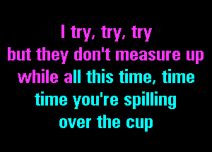 I try, try, try
but they don't measure up
while all this time, time
time you're spilling
over the cup