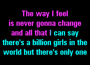The way I feel
is never gonna change
and all that I can say
there's a billion girls in the
world but there's only one