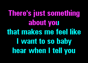 There's iust something
about you
that makes me feel like
I want to so baby
hear when I tell you