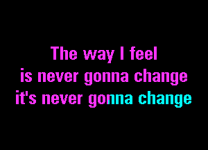 The way I feel

is never gonna change
it's never gonna change