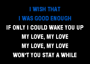 I WISH THAT
I WAS GOOD ENOUGH
IF OIILY I COULD WAKE YOU UP
MY LOVE, MY LOVE
MY LOVE, MY LOVE
WON'T YOU STAY A WHILE