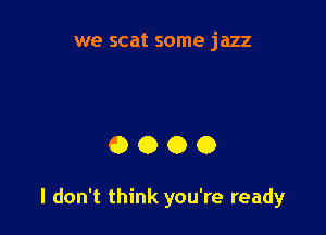 we scat some jazz

0000

I don't think you're ready