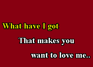 What have I got

That makes you

want to love me..