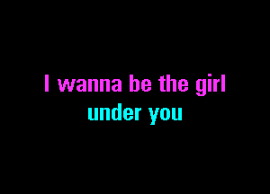I wanna be the girl

under you