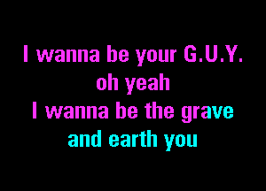 I wanna be your G.U.Y.
oh yeah

I wanna be the grave
and earth you