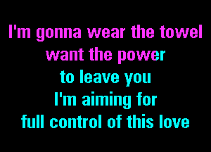 I'm gonna wear the towel
want the power
to leave you
I'm aiming for
full control of this love
