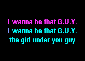 I wanna be that G.U.Y.

I wanna be that G.U.Y.
the girl under you guy