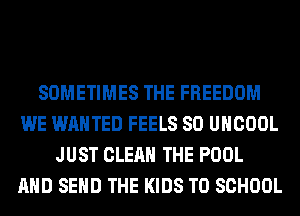 SOMETIMES THE FREEDOM
WE WANTED FEELS SO UHCOOL
JUST CLEAN THE POOL
AND SEND THE KIDS TO SCHOOL