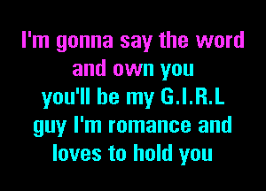 I'm gonna say the word
and own you

you'll be my G.I.R.L
guy I'm romance and
loves to hold you
