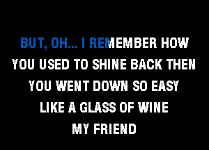 BUT, OH... I REMEMBER HOW
YOU USED TO SHINE BACK THEN
YOU WENT DOWN SO EASY
LIKE A GLASS 0F WINE
MY FRIEND