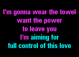 I'm gonna wear the towel
want the power
to leave you
I'm aiming for
full control of this love