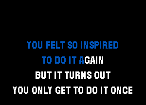 YOU FELT SO INSPIRED
TO DO IT AGAIN
BUT IT TURNS OUT
YOU ONLY GET TO DO IT ONCE