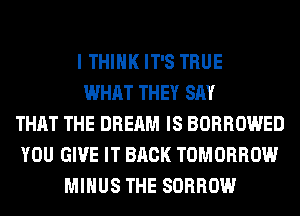 I THINK IT'S TRUE
WHAT THEY SAY
THAT THE DREAM IS BORROWED
YOU GIVE IT BACK TOMORROW
MINUS THE SORROW