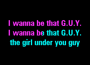 I wanna be that G.U.Y.

I wanna be that G.U.Y.
the girl under you guy