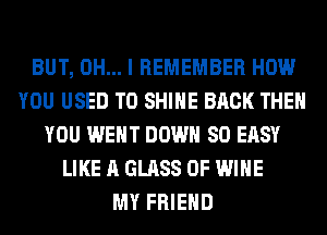 BUT, OH... I REMEMBER HOW
YOU USED TO SHINE BACK THEN
YOU WENT DOWN SO EASY
LIKE A GLASS 0F WINE
MY FRIEND