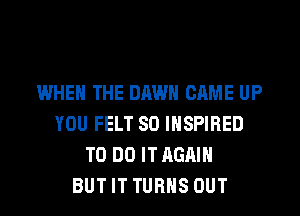 WHEN THE DAWN CAME UP
YOU FELT SO INSPIRED
TO DO IT AGAIN
BUT IT TURNS OUT