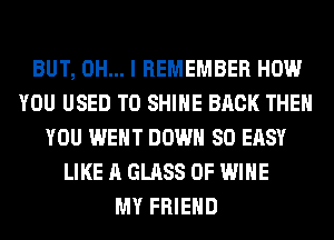 BUT, OH... I REMEMBER HOW
YOU USED TO SHINE BACK THEN
YOU WENT DOWN SO EASY
LIKE A GLASS 0F WINE
MY FRIEND