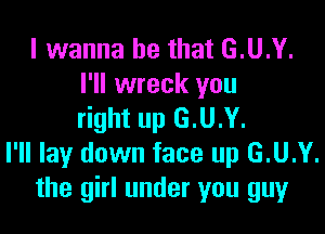 I wanna be that G.U.Y.
I'll wreck you

right up G.U.Y.
I'll lay down face up G.U.Y.
the girl under you guy