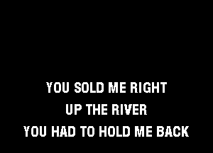 YOU SOLD ME RIGHT
UP THE RIVER
YOU HAD TO HOLD ME BACK