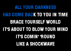 ALL YOUR DARKNESS
HAS COME BACK TO YOU IN TIME
BRACE YOURSELF WORLD
IT'S ABOUT T0 BLOW YOUR MIND
IT'S COMIH' 'ROUHD
LIKE A SHOCKWAVE
