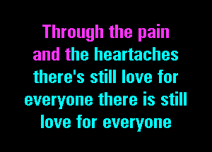 Through the pain
and the heartaches
there's still love for

everyone there is still
love for everyone