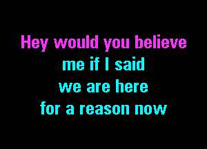 Hey would you believe
me if I said

we are here
for a reason now