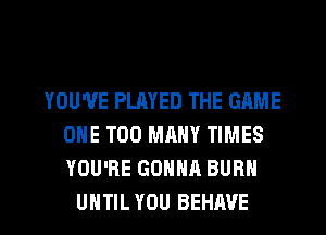 YOU'VE PLAYED THE GAME
ONE TOO MANY TIMES
YOU'RE GONNA BURN

UNTIL YOU BEHAVE l