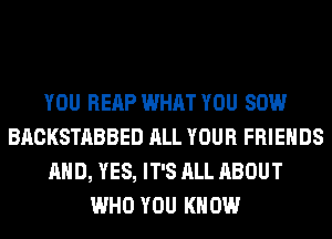 YOU REAP WHAT YOU 80W
BACKSTABBED ALL YOUR FRIENDS
AND, YES, IT'S ALL ABOUT
WHO YOU KNOW