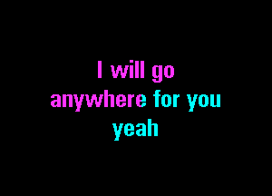 I will go

anywhere for you
yeah