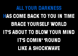 ALL YOUR DARKNESS
HAS COME BACK TO YOU IN TIME
BRACE YOURSELF WORLD
IT'S ABOUT T0 BLOW YOUR MIND
IT'S COMIH' 'ROUHD
LIKE A SHOCKWAVE
