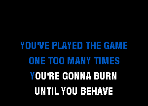 YOU'VE PLAYED THE GAME
ONE TOO MANY TIMES
YOU'RE GONNA BURN

UNTIL YOU BEHAVE l