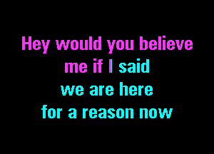 Hey would you believe
me if I said

we are here
for a reason now