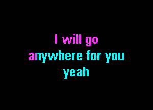 I will go

anywhere for you
yeah