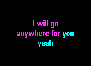 I will go

anywhere for you
yeah