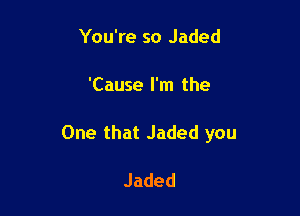 You're so Jaded

'Cause I'm the

One that Jaded you

Jaded