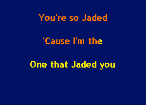 You're so Jaded

'Cause I'm the

One that Jaded you