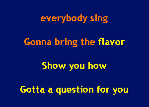 everybody sing
Gonna bring the flavor

Show you how

Gotta a question for you